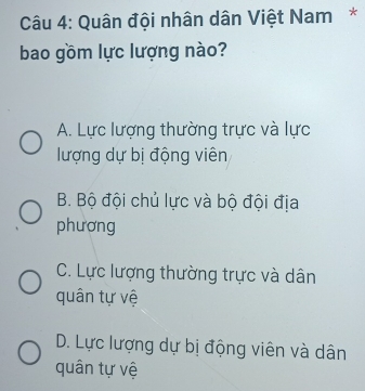 Quân đội nhân dân Việt Nam*
bao gồm lực lượng nào?
A. Lực lượng thường trực và lực
lượng dự bị động viên
B. Bộ đội chủ lực và bộ đội địa
phương
C. Lực lượng thường trực và dân
quân tự vệ
D. Lực lượng dự bị động viên và dân
quân tự vệ