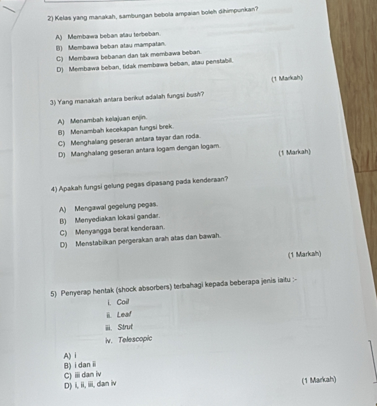 Kelas yang manakah, sambungan bebola ampaian boleh dihimpunkan?
A) Membawa beban atau terbeban.
B) Membawa beban atau mampatan.
C) Membawa bebanan dan tak membawa beban.
D) Membawa beban, tidak membawa beban, atau penstabil.
(1 Markah)
3) Yang manakah antara berikut adalah fungsi bush?
A) Menambah kelajuan enjin.
B) Menambah kecekapan fungsi brek.
C) Menghalang geseran antara tayar dan roda.
D) Manghalang geseran antara logam dengan logam.
(1 Markah)
4) Apakah fungsi gelung pegas dipasang pada kenderaan?
A) Mengawal gegelung pegas.
B) Menyediakan lokasi gandar.
C) Menyangga berat kenderaan.
D) Menstabiikan pergerakan arah atas dan bawah.
(1 Markah)
5) Penyerap hentak (shock absorbers) terbahagi kepada beberapa jenis iaitu :-
i. Coil
ii. Leaf
iii. Strut
iv. Telescopic
A) i
B) i dan i
C) ⅲ dan iv
D) i, ii, iii, dan iv
(1 Markah)