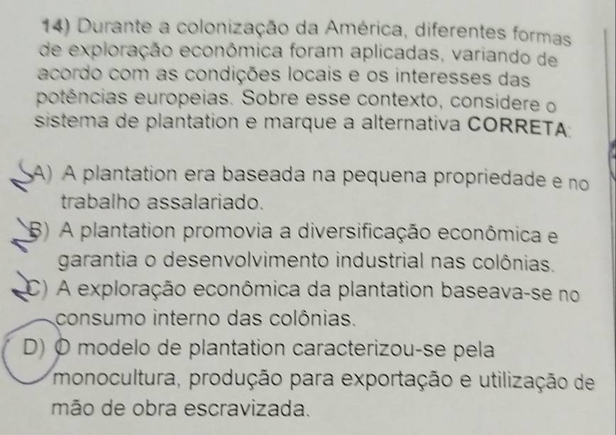 Durante a colonização da América, diferentes formas
de exploração econômica foram aplicadas, variando de
acordo com as condições locais e os interesses das
potências europeias. Sobre esse contexto, considere o
sistema de plantation e marque a alternativa CORRETA
A) A plantation era baseada na pequena propriedade e no
trabalho assalariado.
(B) A plantation promovia a diversificação econômica e
garantia o desenvolvimento industrial nas colônias.
(C) A exploração econômica da plantation baseava-se no
consumo interno das colônias.
D) O modelo de plantation caracterizou-se pela
monocultura, produção para exportação e utilização de
mão de obra escravizada.