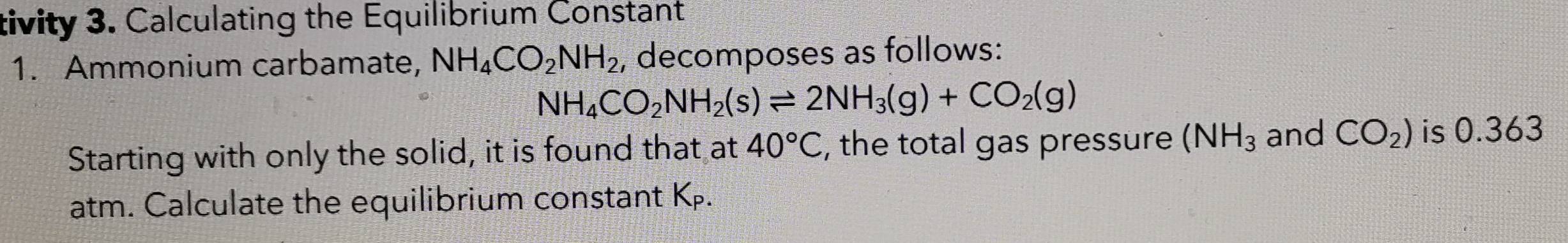 tivity 3. Calculating the Equilibrium Constant 
1. Ammonium carbamate, NH_4CO_2NH_2 , decomposes as follows:
NH_4CO_2NH_2(s)leftharpoons 2NH_3(g)+CO_2(g)
Starting with only the solid, it is found that at 40°C , the total gas pressure (NH_3 and CO_2) is 0.363
atm. Calculate the equilibrium constant K.