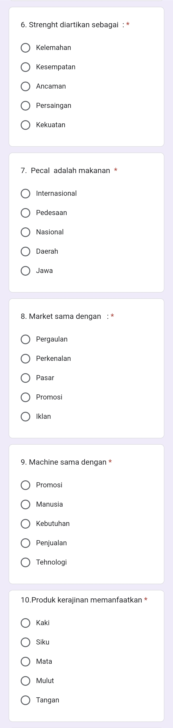 Strenght diartikan sebagai : *
Kelemahan
Kesempatan
Ancaman
Persaingan
Kekuatan
7. Pecal adalah makanan *
Internasional
Pedesaan
Nasional
Daerah
Jawa
8. Market sama dengan : *
Pergaulan
Perkenalan
Pasar
Promosi
Iklan
9. Machine sama dengan *
Promosi
Manusia
Kebutuhan
Penjualan
Tehnologi
10.Produk kerajinan memanfaatkan *
Kaki
Siku
Mata
Mulut
Tangan