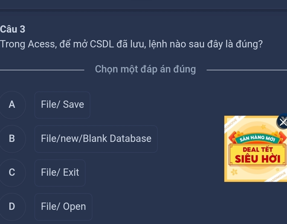 Trong Acess, để mở CSDL đã lưu, lệnh nào sau đây là đúng?
_Chọn một đáp án đúng
A File/ Save
IGMOIVE
B File/new/Blank Database SảN HÀNG MỚi
DEal Tết
SiÊu Hời
C File/ Exit
NGMOIVE
D File/ Open