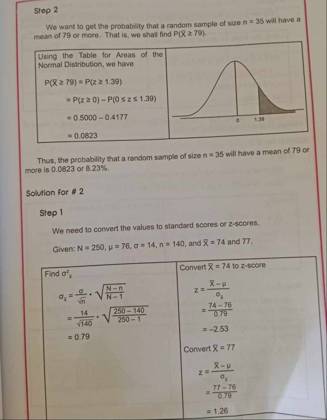 We want to get the probability that a random sample of size n=35 will have a
mean of 79 or more. That is, we shall find P(overline X≥ 79).
Using the Table for Areas of the
Normal Distribution, we have
P(overline X≥ 79)=P(z≥ 1.39)
=P(z≥ 0)-P(0≤ z≤ 1.39)
=0.5000-0.4177
=0.0823
Thus, the probability that a random sample of size n=35 will have a mean of 79 or
more is 0.0823 or 8.23%.
Solution for # 2
Step 1
We need to convert the values to standard scores or z-scores.
Given: N=250,mu =76,sigma =14,n=140 , and overline X=74 and 77.