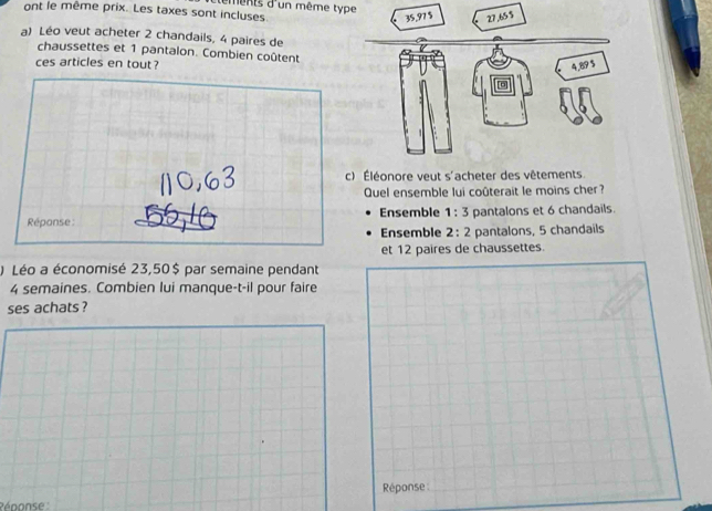 ont le même prix. Les taxes sont incluses ments d'un même type
a) Léo veut acheter 2 chandails, 4 paires de
chaussettes et 1 pantalon. Combien coûtent
ces articles en tout ?
c) Éléonore veut s'acheter des vêtements.
Quel ensemble lui coûterait le moins cher?
Réponse Ensemble 1:3 pantalons et 6 chandails.
Ensemble 2:2 pantalons, 5 chandails
et 12 paires de chaussettes.
) Léo a économisé 23,50$ par semaine pendant
4 semaines. Combien lui manque-t-il pour faire
ses achats ?
Réponse
Pénonse