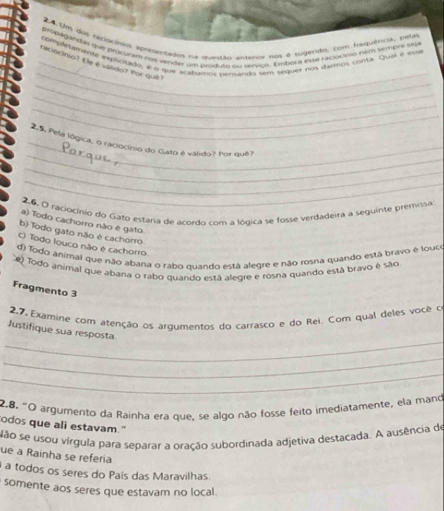 Um dos reciocínios apresentados na questão anterior nos é sugerido, com frequência, pelas
propagandas que procuram nos vender um produto ou servico. Embora esse raciocínio nem sempre seja
_
completamente explicitado, é o que acabamos pensando sem sequer nos darmos conta. Qual é esse
_raciocínio? Ele é válido? Por quê?
_
_
_
_
_ 2.5. Pela lógica, o raciocínio do Gato é válido? Por que?
_
_
2.6, O raciocínio do Gato estária de acordo com a lógica se fosse verdadeira a seguinte premissa
a) Todo cachorro não é gato
b) Todo gato não é cachorro
c) Todo louco não é cachorro
d) Todo animal que não abana o rabo quando está alegre e não rosna quando está bravo é louco
e Todo animal que abana o rabo quando está alegre e rosna quando está bravo é são
Fragmento 3
2.7, Examine com atenção os argumentos do carrasco e do Rei. Com qual deles você co
_
Justifique sua resposta
_
_
2.8. "O argumento da Rainha era que, se algo não fosse feito imediatamente, ela mand
odos que ali estavam."
Não se usou vírgula para separar a oração subordinada adjetiva destacada. A ausência de
ue a Rainha se referia
a todos os seres do País das Maravilhas.
somente aos seres que estavam no local .