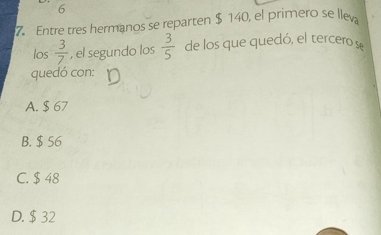 6
7. Entre tres hermanos se reparten $ 140, el primero se lleva
los  3/7  , el segundo los  3/5  de los que quedó, el tercero se
quedó con:
A. $ 67
B. $ 56
C. $ 48
D. $ 32