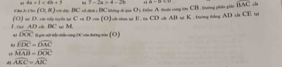 a) 4a+1<4b+5 b ) 7-2a>4-2b e) a-b<0</tex> 
Cầu 3: Cio(O;R) với đây BC cổ định ( BC không đi qua O). Điểm A thuộc cung lớn CB. Dường phân giác widehat BAC cåt
(O) tại D. các tiếp tuyển tại C và D của (O) cất nhau tại E, tia CD cất AB tại K , Đường thẳng AD cất CE tại
I. Gọi AD cắt BC tại M,
a) widehat DOC là góc nội tiếp chấn cung DC của đường tròn (O)
b) widehat EDC=widehat DAC
c) widehat MAB=widehat DOC
d) widehat AKC=widehat AIC