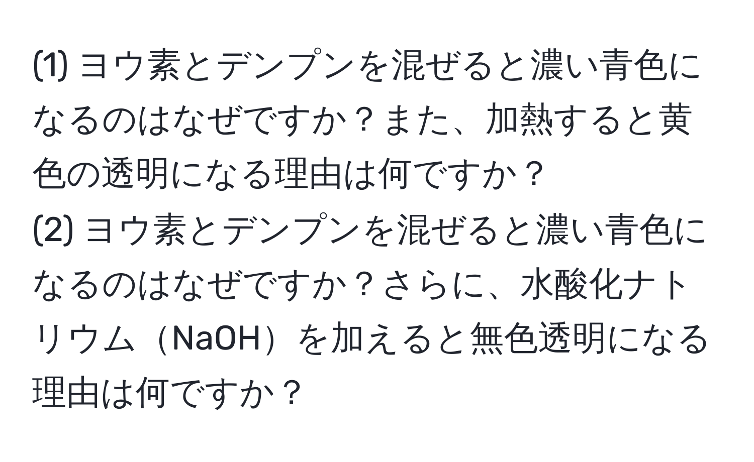 (1) ヨウ素とデンプンを混ぜると濃い青色になるのはなぜですか？また、加熱すると黄色の透明になる理由は何ですか？  
(2) ヨウ素とデンプンを混ぜると濃い青色になるのはなぜですか？さらに、水酸化ナトリウムNaOHを加えると無色透明になる理由は何ですか？