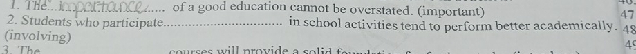 The.. of a good education cannot be overstated. (important) 47
2. Students who participate _in school activities tend to perform better academically. 48 
(involving) 
3 The courses will provide a s o l i 
4