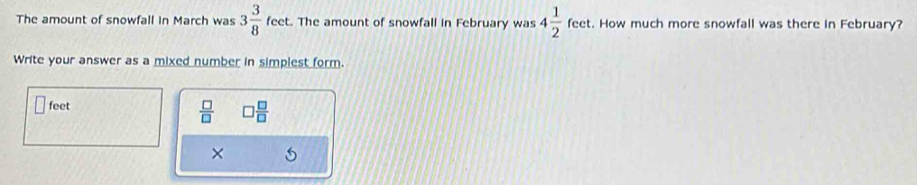 The amount of snowfall in March was 3 3/8  feet. The amount of snowfall in February was 4 1/2 feet t. How much more snowfall was there in February? 
Write your answer as a mixed number in simplest form.
feet
 □ /□   ] □ /□  
× 5