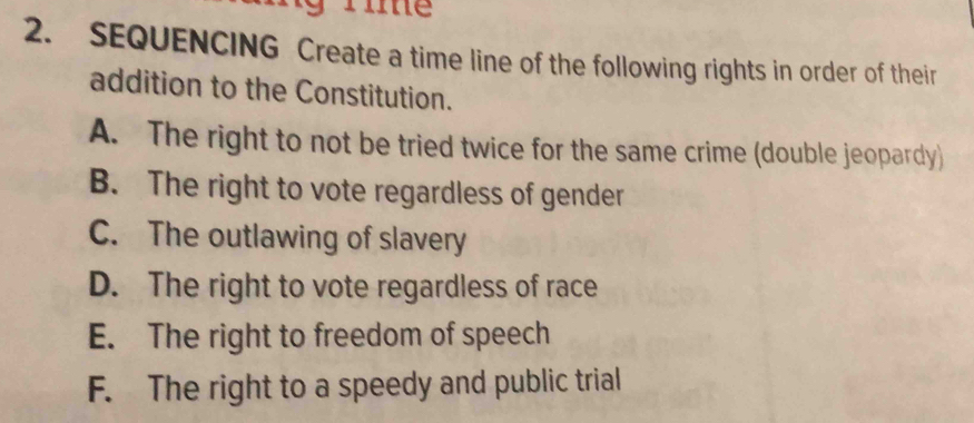 SEQUENCING Create a time line of the following rights in order of their
addition to the Constitution.
A. The right to not be tried twice for the same crime (double jeopardy)
B. The right to vote regardless of gender
C. The outlawing of slavery
D. The right to vote regardless of race
E. The right to freedom of speech
F. The right to a speedy and public trial