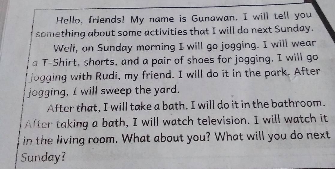 Hello, friends! My name is Gunawan. I will tell you 
something about some activities that I will do next Sunday. 
Well, on Sunday morning I will go jogging. I will wear 
a T-Shirt, shorts, and a pair of shoes for jogging. I will go 
Ijogging with Rudi, my friend. I will do it in the park. After 
jogging, I will sweep the yard. 
After that, I will take a bath. I will do it in the bathroom. 
After taking a bath, I will watch television. I will watch it 
in the living room. What about you? What will you do next 
Sunday?