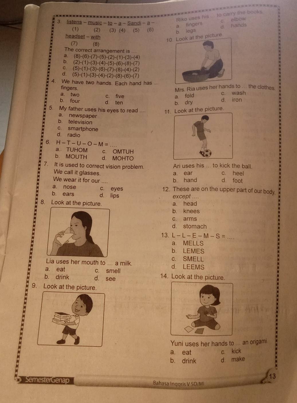 Riko uses his ... to carry the books
3 listens - music - to - a - Sandi - a -
c elbow
a. fingers d hands
(1) (2)   (3) (4) (5) (6) b. legs
headset - with
1 picture
(7) (8)
The correct arrangement is
a. (8)-(6)-(7)-(5)-(2)-(1)-(3)-(4)
b. (2)-(1)-(3)-(4)-(5)-(6)-(8)-(7)
C. (5)-(1)-(3)-(6)-(7)-(8)-(4)-(2)
d. (5)-(1)-(3)-(4)-(2)-(8)-(6)-(7)
4. We have two hands. Each hand has ...
fingers.
Mrs. Ria uses her hands to ... the clothes
a. two c. five a. fold c. wash
b. four d. ten b、 dry d iron
5. My father uses his eyes to read .... 11. Look at the picture.
a. newspaper
b. television
c. smartphone
d. radio
6. H-T-U-O-M= _
a. TUHOM c. OMTUH
b. MOUTH d. MOHTO
7. It is used to correct vision problem. Ari uses his ... to kick the ball.
We call it glasses. a. ear c. heel
We wear it for our .... d. foot
b. hand
a. nose c. eyes 12. These are on the upper part of our body,
b. ears d. lips except ....
8. Look at the picture. a. head
b. knees
c. arms
d. stomach
_
13. L-L-E-M-S=
a. MELLS
b. LEMES
c. SMELL
Lia uses her mouth to ... a milk.
d. LEEMS
a. eat c. smell
b. drink d. see
14. Look at the picture.
9. Look at the picture.
Yuni uses her hands to ... an origami.
a. eat c. kick
b. drink d. make
13
SemesterGenap Bahasa Inggris V SD/MI