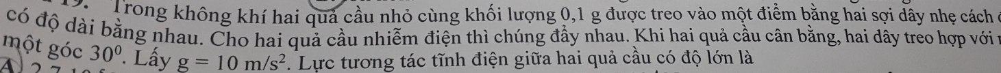 Trong không khí hai quả cầu nhỏ cùng khối lượng 0, 1 g được treo vào một điểm bằng hai sợi dây nhẹ cách 
có độ dài bằng nhau. Cho hai quả cầu nhiễm điện thì chúng đẩy nhau. Khi hai quả cầu cân bằng, hai dây treo hợp với 
một góc
30°. Lấy g=10m/s^2. Lực tương tác tĩnh điện giữa hai quả cầu có độ lớn là