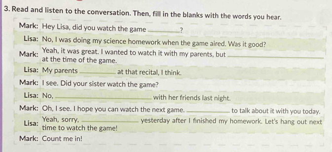 Read and listen to the conversation. Then, fill in the blanks with the words you hear. 
Mark: Hey Lisa, did you watch the game _? 
Lisa: No, I was doing my science homework when the game aired. Was it good? 
Mark: Yeah, it was great. I wanted to watch it with my parents, but_ 
at the time of the game. 
Lisa: My parents _at that recital, I think. 
Mark: I see. Did your sister watch the game? 
Lisa: No, _with her friends last night. 
Mark: Oh, I see. I hope you can watch the next game. _to talk about it with you today. 
Yeah, sorry, _yesterday after I finished my homework. Let's hang out next 
Lisa: time to watch the game! 
Mark: Count me in!