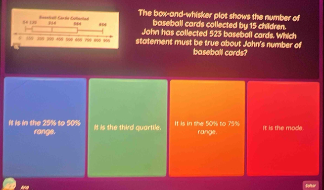 The box-and-whisker plot shows the number of
baseball cards collected by 15 children.
John has collected 523 baseball cards. Which
statement must be true about John's number of
baseball cards?
It is in the 25% to 50% It is the third quartile. It is in the 50% to 75% It is the mode.
rangs. range.
Sokor