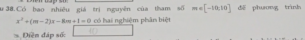 Dien đấp so: 
u 38. Có bao nhiêu giá trị nguyên của tham số m∈ [-10;10] để phương trình
x^2+(m-2)x-8m+1=0 có hai nghiệm phân biệt 
* Điền đáp số: