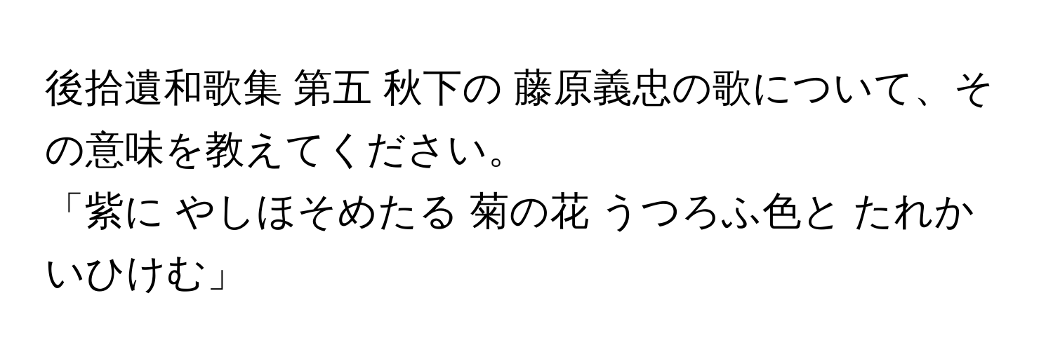 後拾遺和歌集 第五 秋下の 藤原義忠の歌について、その意味を教えてください。

「紫に やしほそめたる 菊の花 うつろふ色と たれかいひけむ」