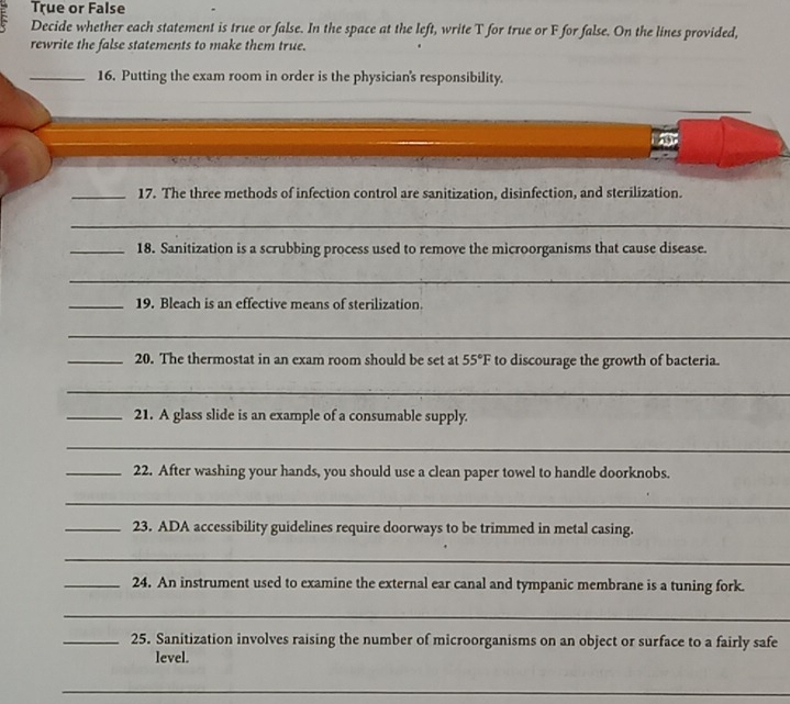 True or False 
Decide whether each statement is true or false. In the space at the left, write T for true or F for false. On the lines provided, 
rewrite the false statements to make them true. 
_16. Putting the exam room in order is the physician's responsibility. 
_ 
_17. The three methods of infection control are sanitization, disinfection, and sterilization. 
_ 
_18. Sanitization is a scrubbing process used to remove the microorganisms that cause disease. 
_ 
_19. Bleach is an effective means of sterilization. 
_ 
_20. The thermostat in an exam room should be set at 55°F to discourage the growth of bacteria. 
_ 
_21. A glass slide is an example of a consumable supply. 
_ 
_22. After washing your hands, you should use a clean paper towel to handle doorknobs. 
_ 
_23. ADA accessibility guidelines require doorways to be trimmed in metal casing. 
_ 
_24. An instrument used to examine the external ear canal and tympanic membrane is a tuning fork. 
_ 
_25. Sanitization involves raising the number of microorganisms on an object or surface to a fairly safe 
level. 
_