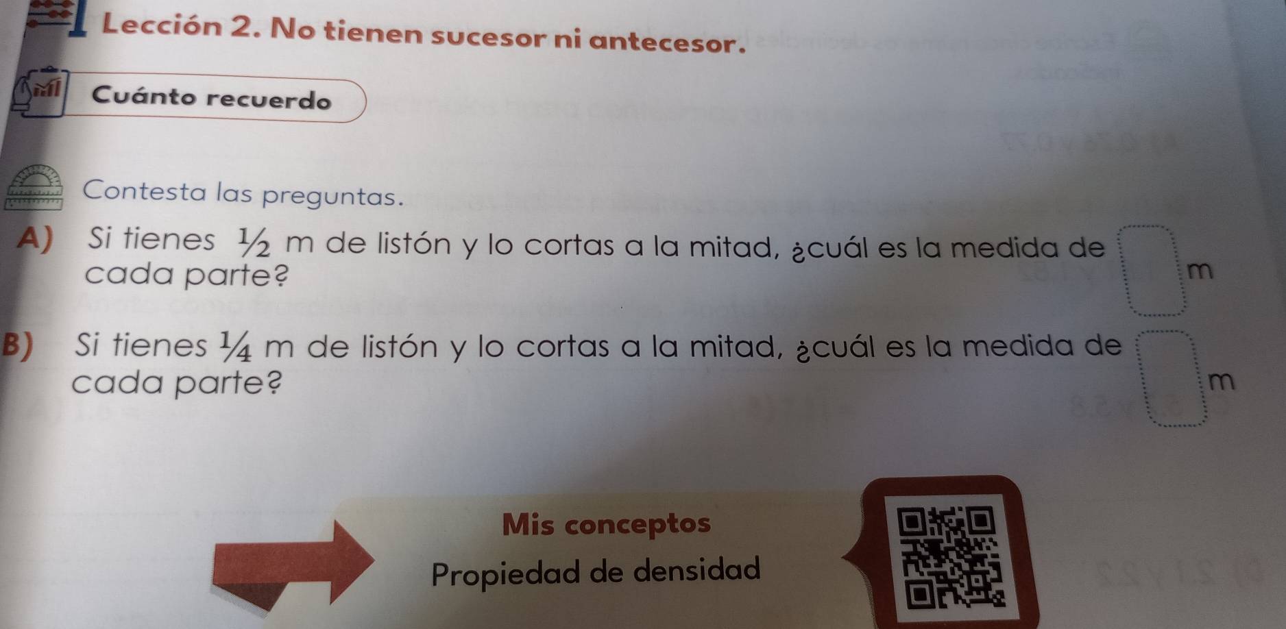 Lección 2. No tienen sucesor ni antecesor. 
Cuánto recuerdo 
Contesta las preguntas. 
A) Si tienes ½ m de listón y lo cortas a la mitad, ¿cuál es la medida de 
cada parte? m 
B) Si tienes ¼ m de listón y lo cortas a la mitad, ¿cuál es la medida de 
cada parte? m 
Mis conceptos 
Propiedad de densidad