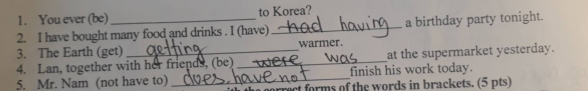 You ever (be) to Korea? 
2. I have bought many food and drinks . I (have) _a birthday party tonight. 
warmer. 
3. The Earth (get) 
4. Lan, together with her friends, (be) _at the supermarket yesterday. 
5. Mr. Nam (not have to) _finish his work today. 
ect forms of the words in brackets. (5 pts)