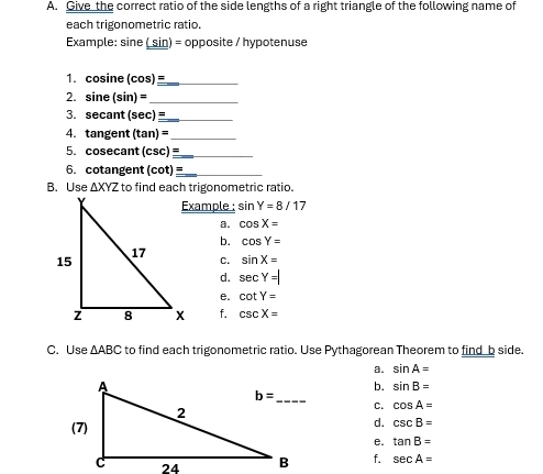 Give the correct ratio of the side lengths of a right triangle of the following name of
each trigonometric ratio.
Example: sine ( sin) = opposite / hypotenuse
1. cosine (cos) _
2. sine ( in)= _
3. secant (sec ) _
4. tangent (tan )= _
5. cosecant (csc )equiv _
6. cotangent (cot )equiv _
B. Use △ XYZ to find each trigonometric ratio.
Example : sin Y=8/17
a. cos X=
b. cos Y=
sin X=
C.
d. sec Y=
e. cot Y=
f. csc X=
C. Use △ ABC to find each trigonometric ratio. Use Pythagorean Theorem to find_b side.
a. sin A=
b. sin B=
C. cos A=
(7)
d. csc B=
e. tan B=
f. sec A=