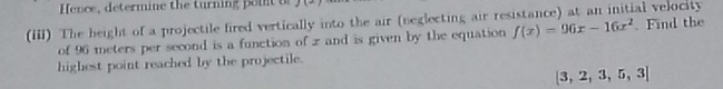 Hence, determine the turning poit o 
(iii) The beight of a projectile fired vertically into the air (neglecting air resistance) at an initial velocity 
of 96 meters per second is a function of z and is given by the equation f(x)=96x-16x^2. Find the 
highest point reached by the projectile.
 3,2,3,5,3]