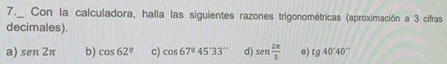 7._ Con la calculadora, halla las siguientes razones trigonométricas (aproximación a 3 cifras
decimales).
a) sen2π b) cos 62° c) cos 67°45'33'' d) sen  2π /5  e) tg40'40''