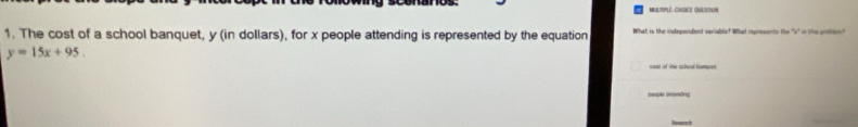 MULTPUE-CHOICE OULSTON 
1. The cost of a school banquet, y (in dollars), for x people attending is represented by the equation What is the independent variable? What rupresents the 's" in the poten
y=15x+95. 
caat of the schoal kanqses 
tsople astening