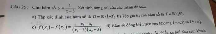 Cho hàm số y= 1/x-3 . Xét tính đúng sai của các mệnh đề sau: 
a) Tập xác định của hàm số là D=R/ -3. b) Tập giá trị của hàm số là T=Rvee  0. 
c) f(x_1)-f(x_2)=frac x_2-x_1(x_1-3)(x_2-3) d) Hàm số đồng biến trên các khoảng (-∈fty ,3) và (3;+∈fty ). 
thuệ mỗi chiếc xe hơi như sau: khách