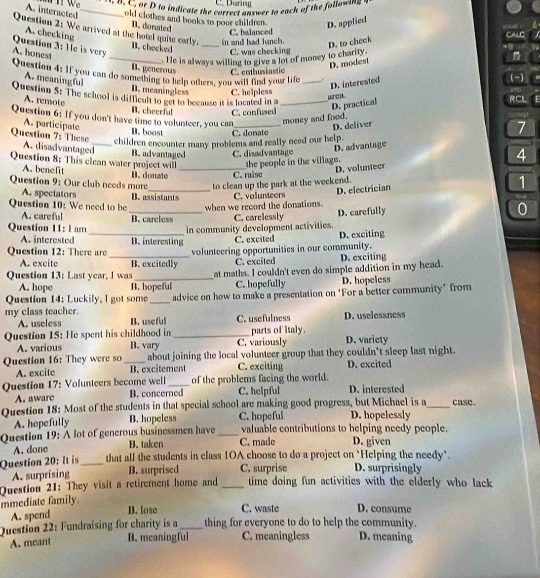 During
, D to indicate the correct answer to each of the followin  t
A. interacted _old clothes and books to poor children.
D. donated
D. applied
 
Question 2: We arrived at the hotel quite early. _in and had Junch.
A. checking
C. balanced
B. checked
D. to check
CALC
Question 3: He is very
A. honest
C. was checking
_. He is always willing to give a lot of money to charity. v
B. generous C. enthusiastic
D. modest
Question 4: If you can do something to help others, you will find your life _(-) to
D. interested
。
A. meaningful B. meaningless C. helpless
Question 5: The school is difficult to get to because it is located in a_
arca.
A. remote
B. cheerful C. confused
D. practical
RCL
Question 6: If you don't have time to volunteer, you can_
money and food. E
D. deliver
A. participate B. boost
C. donate 7
Question 7: These_ children encounter many problems and really need our help.
A. disadvantaged B. advantaged C. disadvantage
D. advantage
Question 8: This clean water project will _the people in the village.
A. benefit B. donate
D. volunteer 4
C. raise
Question 9: Our club needs more_ to clean up the park at the weekend.
D. electrician
1
A. spectators B. assistants C. volunteers
Question 10: We need to be when we record the donations.
A. careful _B. careless C. carelessly D. carefully
0
Question 11: l am in community development activities.
A. interested _B. interesting C. excited D. exciting
Question 12: There are_
volunteering opportunities in our community.
A. excite B. excitedly C. excited D. exciting
Question 13: Last year, I was _at maths. I couldn't even do simple addition in my head.
A. hope B. hopeful C. hopefully D. hopeless
Question 14: Luckily, I got some _advice on how to make a presentation on ‘For a better community’ from
my class teacher.
A. useless B. useful C. usefulness D. uselessness
Question 15: He spent his childhood in _parts of Italy.
A. various B. vary C. variously D. variety
Question 16: They were so_ about joining the local volunteer group that they couldn't sleep last night.
A. excite B. excitement C. exciting D. excited
Question 17: Volunteers become well _of the problems facing the world.
A. aware B. concerned C. helpful D. interested
Question 18: Most of the students in that special school are making good progress, but Michael is a_ case.
A. hopefully B. hopeless C. hopeful
D. hopelessly
Question 19: A lot of generous businessmen have_ valuable contributions to helping needy people.
A. done B. taken
C. made D. given
Question 20: It is_ that all the students in class 10A choose to do a project on ‘Helping the needy’.
A. surprising B. surprised C. surprise D. surprisingly
Question 21: They visit a retirement home and _time doing fun activities with the elderly who lack 
mmediate family.
A. spend
B. lose C. waste D. consume
Question 22: Fundraising for charity is a_ thing for everyone to do to help the community.
A. meant
B. meaningful C. meaningless D. meaning