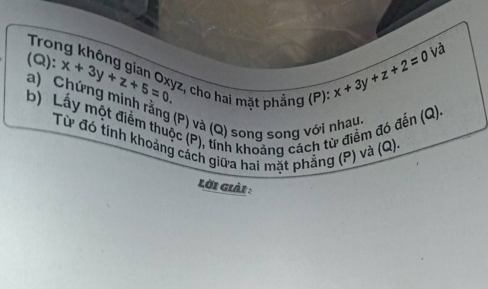 Tron
(Q): x+3y+z+5=0 2, cho hai mặt phẳng (P):
x+3y+z+2=0 và
a) Chứng minh rằng (P) và (Q) song song với nhau
b) Lấy một điểm thuộc (P), tính khoảng cách từ điểm đó đến (Q).
Từ đó tính khoảng cách giữa hai mặt phẳng (P) và (Q).
Lời Giải :