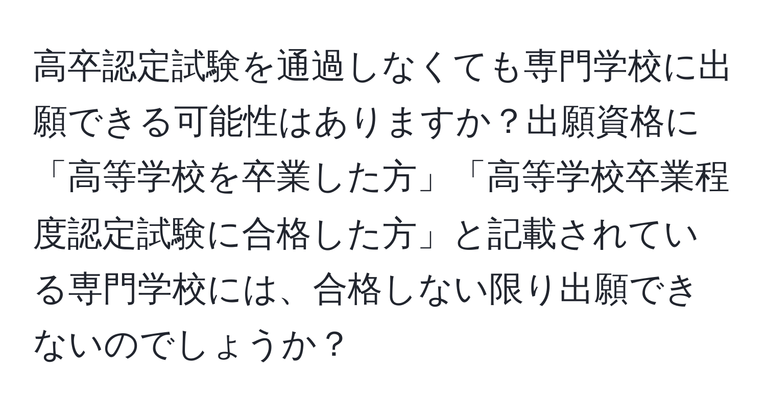 高卒認定試験を通過しなくても専門学校に出願できる可能性はありますか？出願資格に「高等学校を卒業した方」「高等学校卒業程度認定試験に合格した方」と記載されている専門学校には、合格しない限り出願できないのでしょうか？