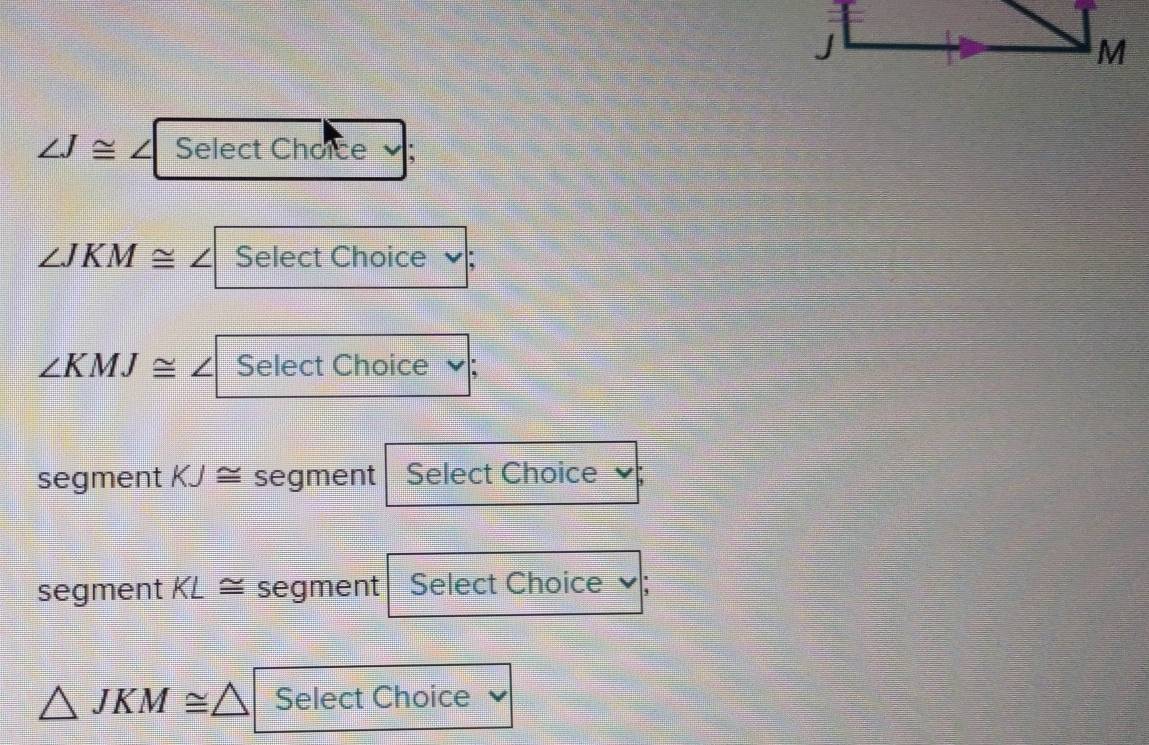 ∠ J≌ ∠ Select Choice
∠ JKM≌ ∠ Select Choice
∠ KMJ≌ ∠ Select Choice ; 
segment KJ≌ segment Select Choice 
segment KL≌ segment Select Choice
△ JKM≌ △ Select Choice