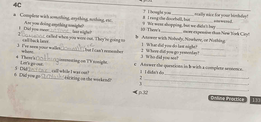 4C 7 I bought you_ really nice for your birthday! 
8 I rang the doorbell, but answered. 
a Complete with something, anything, nothing, etc. 9 We went shopping, but we didn’t buy_ 
Are you doing anything tonight? 10 There's more expensive than New York City! 
1 Did you meet_ last night? b Answer with Nobody, Nowhere, or Nothing. 
2 _called when you were out. They’re going to 
call back later. 1 What did you do last night? 
3 I've seen your wallet_ _, but I can’t remember 2 Where did you go yesterday?_ 
where. 3 Who did you see? 
_ 
4 There's _interesting on TV tonight. c Answer the questions in b with a complete sentence. 
Let's go out. 
5 Did _call while I was out? 1 I didn’t do 
6 Did you go_ exciting on the weekend? 2_ 
3 
_ 
_ 
. 
p. 32. 
Online Practice 133