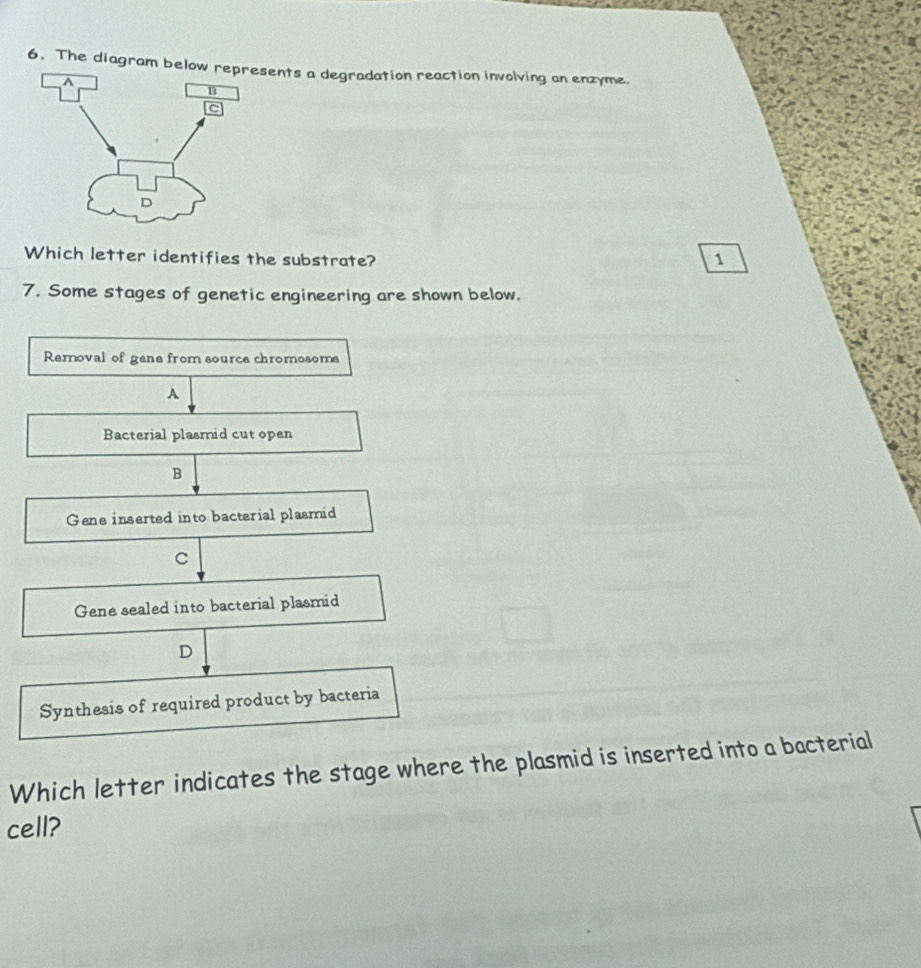 The diagram below rsents a degradation reaction involving an enzyme.
Which letter identifies the substrate?
1
7. Some stages of genetic engineering are shown below.
Removal of gene from source chromosoms
A
Bacterial plasmid cut open
B
Gene inserted into bacterial plasmid
C
Gene sealed into bacterial plasmid
D
Synthesis of required product by bacteria
Which letter indicates the stage where the plasmid is inserted into a bacterial
cell?