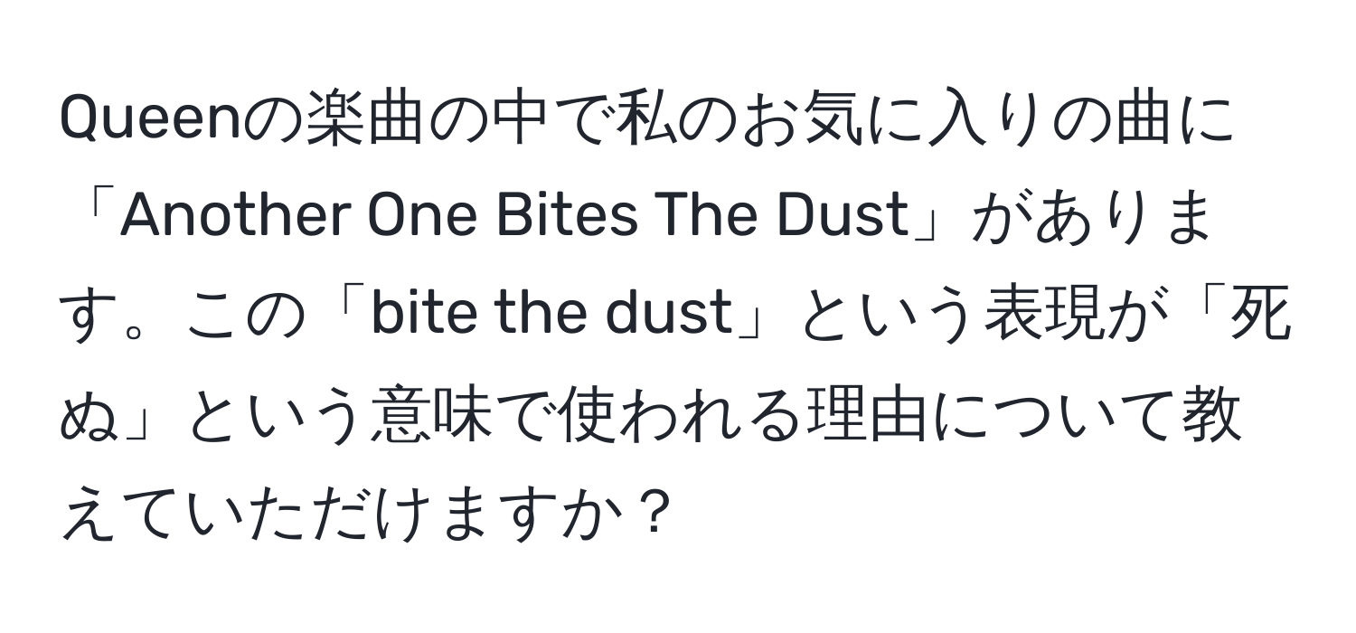 Queenの楽曲の中で私のお気に入りの曲に「Another One Bites The Dust」があります。この「bite the dust」という表現が「死ぬ」という意味で使われる理由について教えていただけますか？