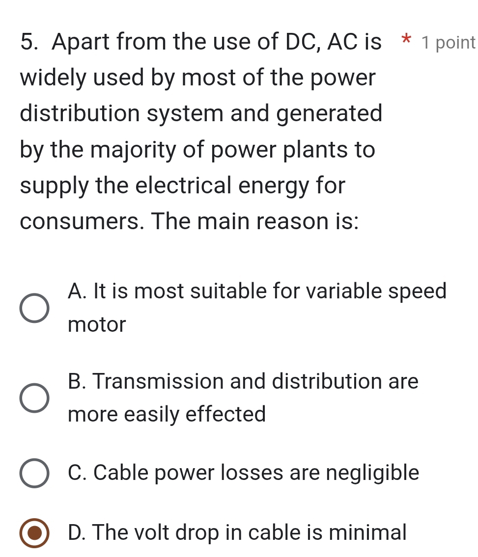 Apart from the use of DC, AC is * 1 point
widely used by most of the power
distribution system and generated
by the majority of power plants to
supply the electrical energy for
consumers. The main reason is:
A. It is most suitable for variable speed
motor
B. Transmission and distribution are
more easily effected
C. Cable power losses are negligible
D. The volt drop in cable is minimal