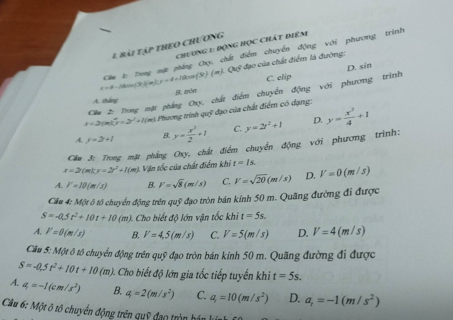 chương 1: động Học chát điêm
1 bài tập thEO Chương
Cầm 1: Trong mặt phẳng Oxy, chất điểm chuyển động với phương trình
D. sin
x=6-10 (5t)(m)-y=4+10cos (5t)(m). Quỹ đạo của chất điểm là đường:
C. elip
Cầu 2: Trong mặt phẳng Oxy, chất điểm chuyển động với phương trình
A. thăng B. tròn
x=2r(m);y=2r^2+1(m). Phương trình quỹ đạo của chất điểm có dạng:
A. y=2t+1
B. y= x^2/2 +1 C. y=2t^2+1 D. y= x^2/4 +1
Câu 3: Trong mặt phẳng Oxy, chất điểm chuyển động với phương trình:
x=2r(m);y=2t^2+1(m). Vận tốc của chất điểm khi t=1s.
A. V=10(m/s) B. V=sqrt(8)(m/s) C. V=sqrt(20)(m/s) D. V=0(m/s)
Câu 4: Một ô tô chuyển động trên quỹ đạo tròn bán kính 50 m. Quãng đường đi được
S=-0,5t^2+10t+10(m) Cho biết độ lớn vận tốc khi t=5s.
A. V=0(m/s) D. V=4(m/s)
B. V=4,5(m/s) C. V=5(m/s)
Câu 5: Một ô tô chuyển động trên quỹ đạo tròn bán kính 50 m. Quãng đường đi được
S=-0,5t^2+10t+10(m) 0. Cho biết độ lớn gia tốc tiếp tuyến khi t=5s.
A. a_r=-1(cm/s^2) B. a_1=2(m/s^2) C. a_t=10(m/s^2) D. a_t=-1(m/s^2)
Câu 6: Một ô tô chuyển động trên quỹ đạo tròn hán h