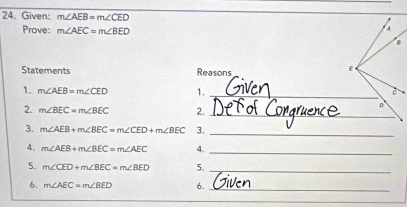 Given: m∠ AEB=m∠ CED
Prove: m∠ AEC=m∠ BED
Statements Reasons 
1. m∠ AEB=m∠ CED 1. _ 
2. m∠ BEC=m∠ BEC 2._ 
3. m∠ AEB+m∠ BEC=m∠ CED+m∠ BEC 3._ 
4. m∠ AEB+m∠ BEC=m∠ AEC 4._ 
5. m∠ CED+m∠ BEC=m∠ BED 5._ 
6. m∠ AEC=m∠ BED 6._