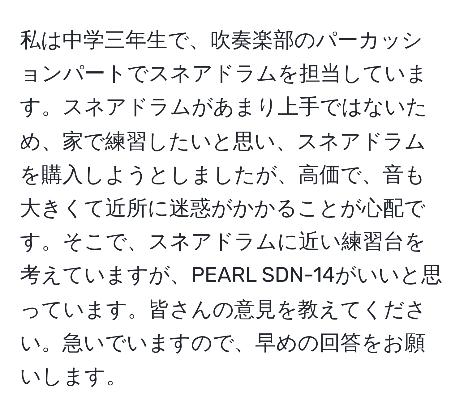 私は中学三年生で、吹奏楽部のパーカッションパートでスネアドラムを担当しています。スネアドラムがあまり上手ではないため、家で練習したいと思い、スネアドラムを購入しようとしましたが、高価で、音も大きくて近所に迷惑がかかることが心配です。そこで、スネアドラムに近い練習台を考えていますが、PEARL SDN-14がいいと思っています。皆さんの意見を教えてください。急いでいますので、早めの回答をお願いします。