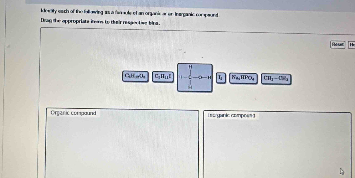 ldentify each of the following as a formula of an organic or an inorganic compound. 
Drag the appropriate items to their respective bins. 
Reset He 
H
C_5H_12O_6 C_5H_11I H C — H L Na_2HPO_4 CH_3-CH_3
H
Organic compound Inorganic compound