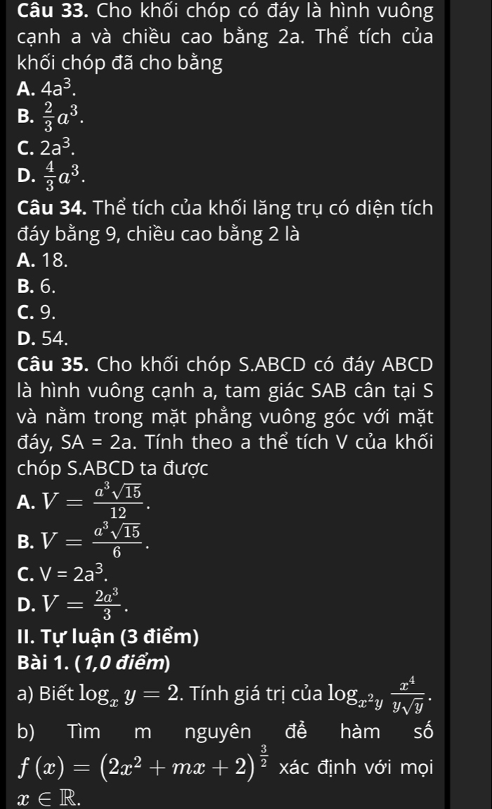 Cho khối chóp có đáy là hình vuông
cạnh a và chiều cao bằng 2a. Thể tích của
khối chóp đã cho bằng
A. 4a^3.
B.  2/3 a^3.
C. 2a^3.
D.  4/3 a^3. 
Câu 34. Thể tích của khối lăng trụ có diện tích
đáy bằng 9, chiều cao bằng 2 là
A. 18.
B. 6.
C. 9.
D. 54.
Câu 35. Cho khối chóp S. ABCD có đáy ABCD
là hình vuông cạnh a, tam giác SAB cân tại S
và nằm trong mặt phẳng vuông góc với mặt
đáy, SA=2a. Tính theo a thể tích V của khối
chóp S.ABCD ta được
A. V= a^3sqrt(15)/12 .
B. V= a^3sqrt(15)/6 .
C. V=2a^3.
D. V= 2a^3/3 . 
II. Tự luận (3 điểm)
Bài 1. ( 1,0 điểm)
a) Biết log _xy=2. Tính giá trị của log _x^2y x^4/ysqrt(y) . 
b) Tim m I nguyên để hàm I số
f(x)=(2x^2+mx+2)^ 3/2  xác định với mọi
x∈ R.