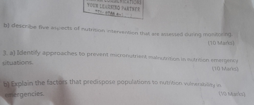 YOUR LEARNING PARTNER 
b) describe five aspects of nutrition intervention that are assessed during monitoring. 
(10 Marks) 
3. a) Identify approaches to prevent micronutrient malnutrition in nutrition emergency 
situations. 
(10 Marks) 
b) Explain the factors that predispose populations to nutrition vulnerability in 
emergencies. (10 Marks)