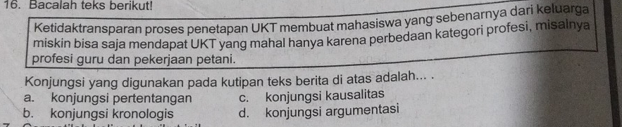 Bacalah teks berikut!
Ketidaktransparan proses penetapan UKT membuat mahasiswa yang sebenarnya dari keluarga
miskin bisa saja mendapat UKT yang mahal hanya karena perbedaan kategori profesi, misalnya
profesi guru dan pekerjaan petani.
Konjungsi yang digunakan pada kutipan teks berita di atas adalah... .
a. konjungsi pertentangan c. konjungsi kausalitas
b. konjungsi kronologis d. konjungsi argumentasi