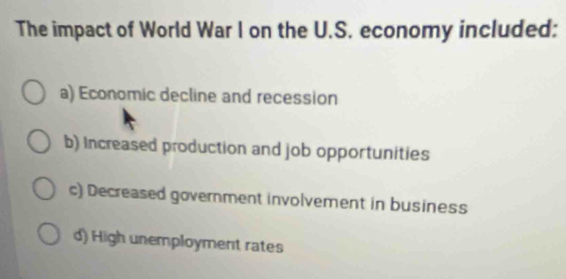 The impact of World War I on the U.S. economy included:
a) Economic decline and recession
b) Increased production and job opportunities
c) Decreased government involvement in business
d) High unemployment rates