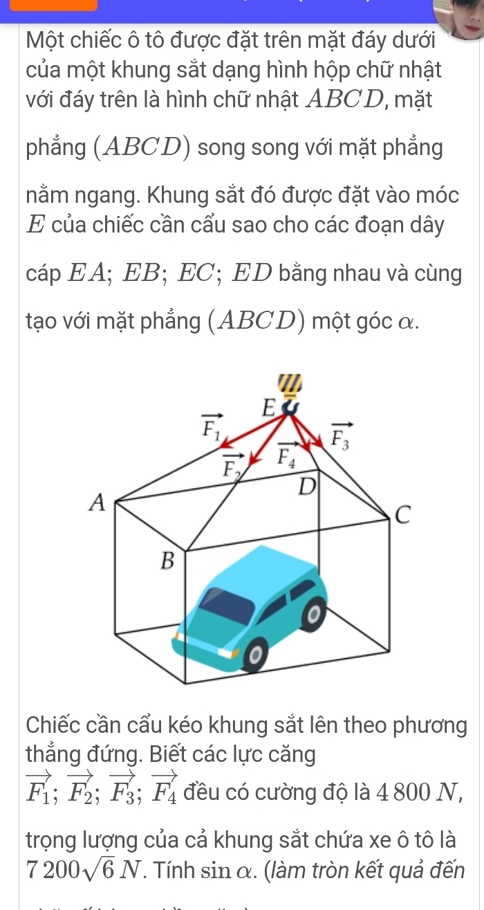 Một chiếc ô tô được đặt trên mặt đáy dưới
của một khung sắt dạng hình hộp chữ nhật
với đáy trên là hình chữ nhật ABCD, mặt
phẳng (ABCD) song song với mặt phẳng
nằm ngang. Khung sắt đó được đặt vào móc
E của chiếc cần cẩu sao cho các đoạn dây
cáp EA; EB; EC; ED bằng nhau và cùng
tạo với mặt phẳng (ABCD) một góc α.
Chiếc cần cẩu kéo khung sắt lên theo phương
thẳng đứng. Biết các lực căng
vector F_1;vector F_2;vector F_3;vector F_4 đều có cường độ là 4 800 N,
trọng lượng của cả khung sắt chứa xe ô tô là
7200sqrt(6)N T. Tính sin α. (làm tròn kết quả đến