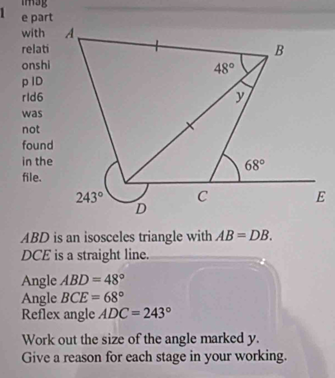 imag
1 e part
with
relati
onshi
p ID
rld6
was
not
found
in the
file.
ABD is an isosceles triangle with AB=DB.
DCE is a straight line.
Angle ABD=48°
Angle BCE=68°
Reflex angle ADC=243°
Work out the size of the angle marked y.
Give a reason for each stage in your working.