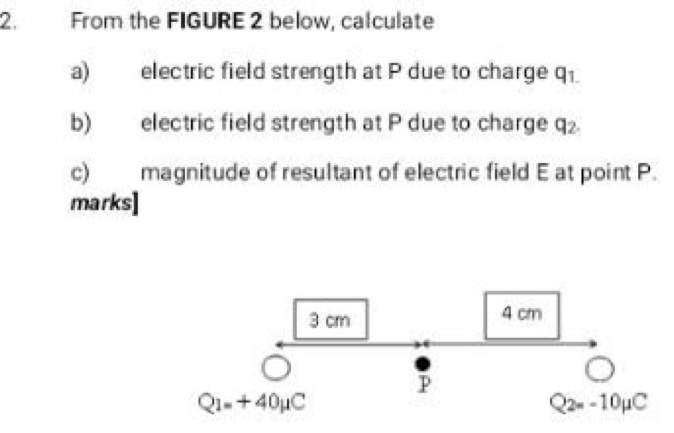 From the FIGURE 2 below, calculate 
a) electric field strength at P due to charge q. 
b) electric field strength at P due to charge q₂. 
c) magnitude of resultant of electric field E at point P. 
marks]
3 cm 4 cm^(P
Q_1)=+40mu C
Q_2=-10mu C