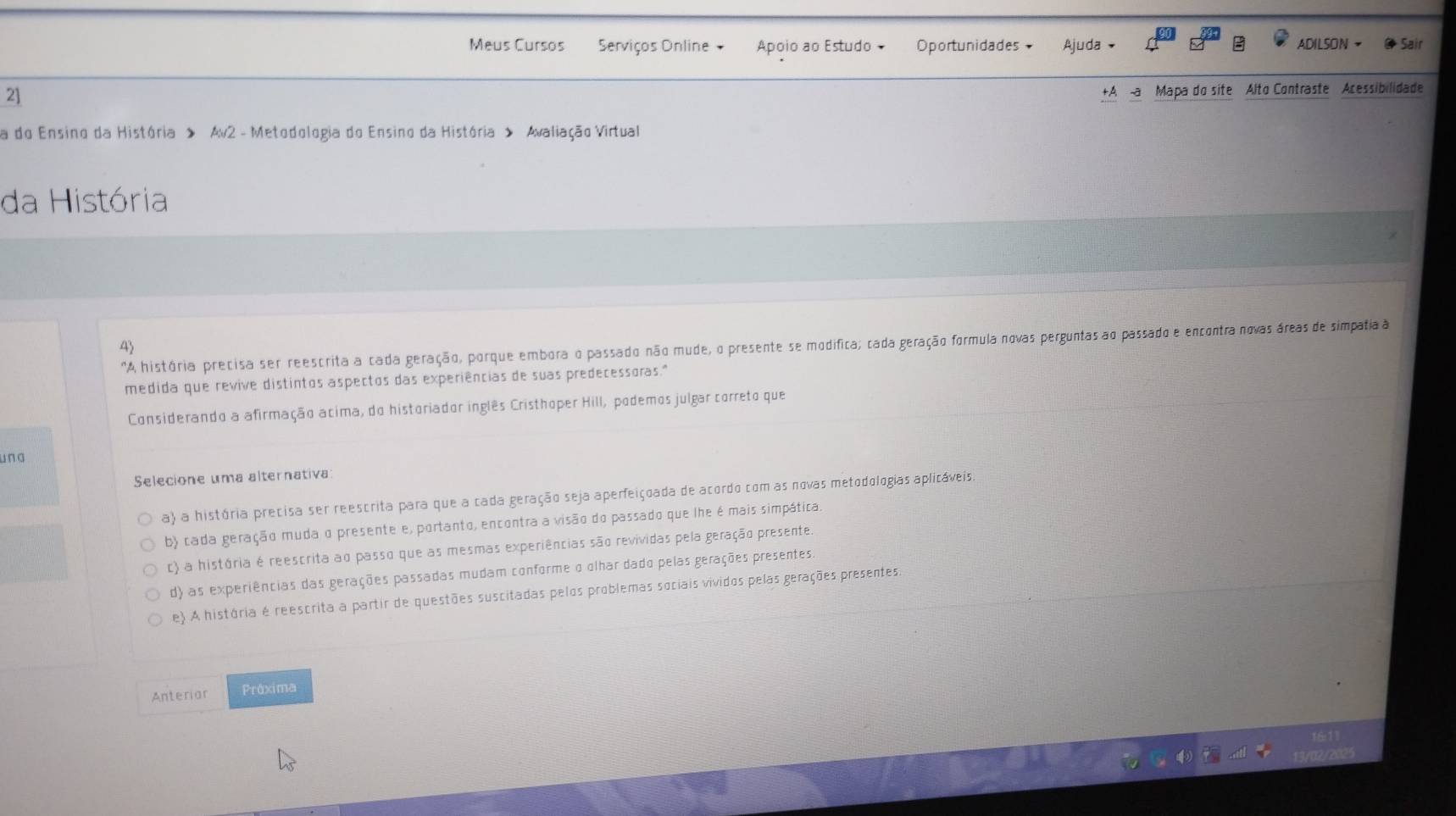 Meus Cursos Serviços Online + Apoio ao Estudo Oportunidades Ajuda ADILSON Sair
2]
+A -a Mapa do site Alto Contraste Acessibilidade
a do Ensino da História > Av2 - Metodologia do Ensino da História > Avaliação Virtual
da História
'A história precisa ser reescrita a cada geração, porque embora o passado não mude, o presente se modifica; cada geração formula novas perguntas ao passado e encontra novas áreas de simpatia 
medida que revive distintos aspectos das experiências de suas predecessoras."
Considerando a afirmação acima, do historiador inglês Cristhoper Hill, podemos julgar correto que
una
Selecione uma alternativa
a) a história precisa ser reescrita para que a cada geração seja aperfeiçoada de acordo com as novas metodologias aplicáveis
b) cada geração muda o presente e, portanto, encontra a visão do passado que lhe é mais simpática.
c) a história é reescrita ao passo que as mesmas experiências são revividas pela geração presente.
d) as experiências das gerações passadas mudam conforme o olhar dado pelas gerações presentes
e) A história é reescrita a partir de questões suscitadas pelos problemas sociais vividos pelas gerações presentes:
Anteriar Práxima